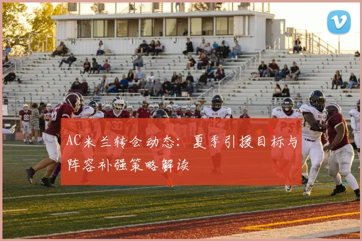 AC米兰转会动态:夏季引援目标与阵容补强策略解读