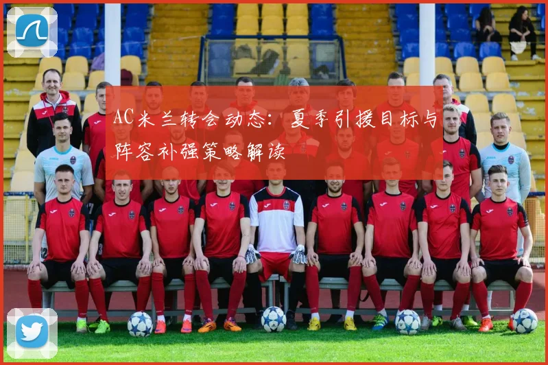AC米兰转会动态：夏季引援目标与阵容补强策略解读