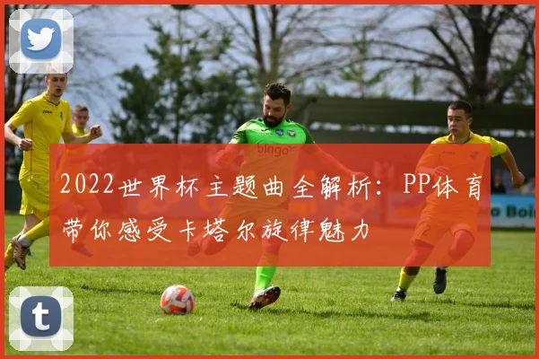 2022世界杯主题曲全解析：PP体育带你感受卡塔尔旋律魅力