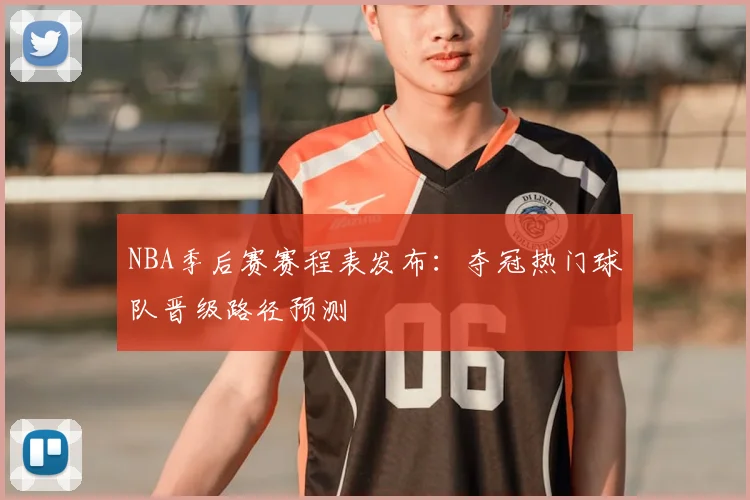 NBA季后赛赛程表发布：夺冠热门球队晋级路径预测