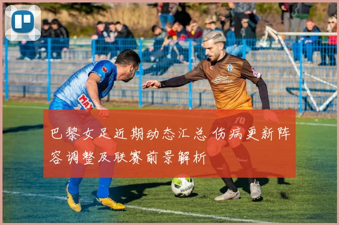 巴黎女足近期动态汇总 伤病更新阵容调整及联赛前景解析